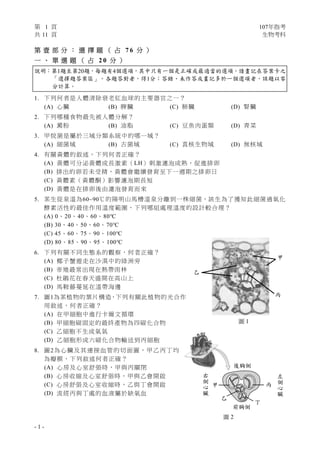 第 1 頁 107年指考
共 11 頁 生物考科
- 1 -
第 壹 部 分 ： 選 擇 題 （ 占 7 6 分 ）
一 、 單 選 題 （ 占 2 0 分 ）
說明：第1題至第20題，每題有4個選項，其中只有一個是正確或最適當的選項，請畫記在答案卡之
「選擇題答案區」。各題答對者，得1分；答錯、未作答或畫記多於一個選項者，該題以零
分計算。
1. 下列何者是人體清除衰老紅血球的主要器官之一？
(A) 心臟 (B) 脾臟 (C) 肺臟 (D) 腎臟
2. 下列哪種食物最先被人體分解？
(A) 澱粉 (B) 油脂 (C) 豆魚肉蛋類 (D) 青菜
3. 甲烷菌是屬於三域分類系統中的哪一域？
(A) 細菌域 (B) 古菌域 (C) 真核生物域 (D) 無核域
4. 有關黃體的敘述，下列何者正確？
(A) 黃體可分泌黃體成長激素（LH）刺激濾泡成熟，促進排卵
(B) 排出的卵若未受精，黃體會繼續發育至下一週期之排卵日
(C) 黃體素（黃體酮）影響濾泡期長短
(D) 黃體是在排卵後由濾泡發育而來
5. 某生從泉溫為60~90℃的陽明山馬槽溫泉分離到一株細菌，該生為了獲知此細菌過氧化
酵素活性的最佳作用溫度範圍，下列哪組處理溫度的設計較合理？
(A) 0、20、40、60、80℃
(B) 30、40、50、60、70℃
(C) 45、60、75、90、100℃
(D) 80、85、90、95、100℃
6. 下列有關不同生態系的觀察，何者正確？
(A) 椰子蟹遊走在沙漠中的綠洲旁
(B) 帝雉最常出現在熱帶雨林
(C) 杜鵑花在春天盛開在高山上
(D) 馬鞍藤蔓延在溫帶海邊
7. 圖1為某植物的葉片構造，下列有關此植物的光合作
用敘述，何者正確？
(A) 在甲細胞中進行卡爾文循環
(B) 甲細胞碳固定的最終產物為四碳化合物
(C) 乙細胞不生成氧氣
(D) 乙細胞形成六碳化合物輸送到丙細胞
8. 圖2為心臟及其連接血管的切面圖，甲乙丙丁均
為瓣膜，下列敘述何者正確？
(A) 心房及心室舒張時，甲與丙關閉
(B) 心房收縮及心室舒張時，甲與乙會開啟
(C) 心房舒張及心室收縮時，乙與丁會開啟
(D) 流經丙與丁處的血液屬於缺氧血
圖 2
前胸側
丁
乙
甲 丙
後胸側
左
側
心
臟
右
側
心
臟
乙
甲
丙
圖 1
 