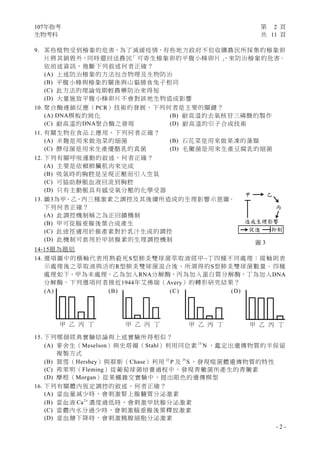 107年指考 第 2 頁
生物考科 共 11 頁
- 2 -
9. 某些植物受到椿象的危害，為了減緩疫情，有些地方政府不但收購農民所採集的椿象卵
片將其銷毀外，同時還回送農民「可寄生椿象卵的平腹小蜂卵片」，來防治椿象的危害。
依前述資訊，推斷下列敘述何者正確？
(A) 上述防治椿象的方法包含物理及生物防治
(B) 平腹小蜂與椿象的關係與山貓捕食兔子相同
(C) 此方法的理論效期較農藥防治來得短
(D) 大量施放平腹小蜂卵片不會對該地生物造成影響
10. 聚合酶連鎖反應（PCR）技術的發展，下列何者是主要的關鍵？
(A) DNA模板的純化 (B) 耐高溫的去氧核苷三磷酸的製作
(C) 耐高溫的DNA聚合酶之發現 (D) 耐高溫的引子合成技術
11. 有關生物在食品上應用，下列何者正確？
(A) 米麴是用來做泡菜的細菌 (B) 石花菜是用來做果凍的藻類
(C) 酵母菌是用來生產優酪乳的真菌 (D) 毛黴菌是用來生產豆腐乳的細菌
12. 下列有關呼吸運動的敘述，何者正確？
(A) 主要是依賴肺臟肌肉來完成
(B) 吸氣時的胸腔是呈現正壓而引入空氣
(C) 可協助靜脈血液回流到胸腔
(D) 只有主動脈具有感受氧分壓的化學受器
13. 圖3為甲、乙、丙三種激素之調控及其後續所造成的生理影響示意圖。
下列何者正確？
(A) 此調控機制稱之為正回饋機制
(B) 甲可從腦垂腺後葉合成產生
(C) 此途徑適用於催產素對於乳汁生成的調控
(D) 此機制可套用於甲狀腺素的生理調控機制
14-15題為題組
14. 選項圖中的橫軸代表用熱殺死S型肺炎雙球菌萃取液經甲~丁四種不同處理；縱軸則表
示處理後之萃取液與活的R型肺炎雙球菌混合後，所測得的S型肺炎雙球菌數量。四種
處理如下，甲為未處理，乙為加入RNA分解酶，丙為加入蛋白質分解酶，丁為加入DNA
分解酶。下列選項何者接近1944年艾佛瑞（Avery）的轉形研究結果？
(A) (B) (C) (D)
15. 下列哪個經典實驗結論與上述實驗所得相似？
(A) 麥舍生（Meselson）與史塔爾（Stahl）利用同位素 15
N ，鑑定出遺傳物質的半保留
複製方式
(B) 賀雪（Hershey）與蔡斯（Chase）利用 32
P 及 35
S ，發現噬菌體遺傳物質的特性
(C) 弗萊明（Fleming）從葡萄球菌培養過程中，發現青黴菌所產生的青黴素
(D) 摩根（Morgan）從果蠅雜交實驗中，提出眼色的遺傳模型
16. 下列有關體內恆定調控的敘述，何者正確？
(A) 當血量減少時，會刺激腎上腺髓質分泌激素
(B) 當血液 2
Ca +
濃度過低時，會刺激甲狀腺分泌激素
(C) 當體內水分過少時，會刺激腦垂腺後葉釋放激素
(D) 當血糖下降時，會刺激胰腺細胞分泌激素
圖 3
甲 乙
丙
造成生理影響
促進 抑制
甲 乙 丙 丁 甲 乙 丙 丁 甲 乙 丙 丁 甲 乙 丙 丁
 