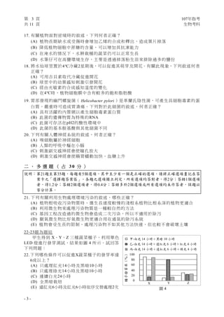第 3 頁 107年指考
共 11 頁 生物考科
- 3 -
17. 有關植物面對逆境時的敘述，下列何者正確？
(A) 植物長期缺水或受傷時會增加乙烯的合成和釋出，造成葉片掉落
(B) 降低植物細胞中蔗糖的含量，可以增加其抗凍能力
(C) 在淹水的情況下，水耕栽種的蔬菜仍可以正常生長
(D) 水筆仔可在高鹽環境生存，主要是透過掉落胎生苗來排除過多的鹽份
18. 將水仙球莖置於4℃冷藏2星期後，可以促進其萌芽及開花。有關此現象，下列敘述何者
正確？
(A) 可用吉貝素取代冷藏促進開花
(B) 球莖中的幼葉感知刺激引發開花
(C) 經由光敏素的合成感知溫度的變化
(D) 在4℃時，植物細胞膜中含有較多的飽和脂肪酸
19. 胃部發現的幽門螺旋菌（ Helicobacter pylori ）是革蘭氏陰性菌，可產生具細胞毒素的蛋
白質，嚴重時可造成胃潰瘍。下列對於此細菌的敘述，何者正確？
(A) 具有活躍的內質網以產生細胞毒素蛋白質
(B) 此菌的遺傳物質為特殊的RNA
(C) 此菌可存活在pH2的酸性環境中
(D) 此菌的基本胺基酸與其他細菌不同
20. 下列有關人體神經系統的敘述，何者正確？
(A) 嗅細胞屬於神經細胞
(B) 人類的呼吸中樞在小腦
(C) 刺激副交感神經會使瞳孔放大
(D) 刺激交感神經會使腸胃蠕動加快、血糖上升
二 、 多 選 題 （ 占 3 0 分 ）
說明：第21題至第35題，每題有5個選項，其中至少有一個是正確的選項，請將正確選項畫記在答
案卡之「選擇題答案區」。各題之選項獨立判定，所有選項均答對者，得2分；答錯1個選項
者，得1.2分；答錯2個選項者，得0.4分；答錯多於2個選項或所有選項均未作答者，該題以
零分計算。
21. 下列有關利用生物處理環境污染的敘述，哪些正確？
(A) 植物根吸收污染物質時，選生長速度較慢的淺根系植物比根系深的植物更適合
(B) 利用微生物來處理污染物質是一種較自然的方法
(C) 基因工程改造過的微生物會造成二次污染，所以不適用於除污
(D) 厭氧微生物比好氧微生物更適合用在通氣的除污系統
(E) 植物會受生長的限制，處理污染物不如其他方法快速，但也較不會破壞土壤
22-23題為題組
甲生得到 X、Y、Z 三種蔬菜種子，利用單色
LED 燈進行發芽測試，結果如圖 4 所示。試回答
下列問題：
22. 下列哪些條件可以促進X蔬菜種子的發芽率達
6成以上？
(A) 只處理紅光14小時及黑暗10小時
(B) 只處理綠光14小時及黑暗10小時
(C) 連續白光24小時
(D) 全黑暗栽培
(E) 遠紅光6小時及紅光6小時依序交替處理2次
甲-白光 14 小時＋黑暗 10 小時
乙-白光 14 小時＋遠紅光 6 小時＋紅光 4 小時
丙-白光 14 小時＋遠紅光 6 小時＋綠光 4 小時
種子發芽率（%）
60
80
100
40
20
0
Y Z
圖 4
X
 