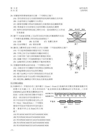 第 5 頁 107年指考
共 11 頁 生物考科
- 5 -
28. 有關植物對環境刺激的反應，下列哪些正確？
(A) 莖的背地性是生長素抑制植物背地側的細胞生長所致
(B) 含羞草會往手碰觸的方向閉合
(C) 藤蔓莖接觸木桿面的細胞會生長較慢而造成纏繞現象
(D) 葉會感受水份逆境而合成茉莉酸以促進氣孔關閉
(E) 植物在缺氧時會促進乙烯的合成，造成細胞死亡以形成
空氣通道
29. 圖7下方曲線為對應上方血管各部位所測出的數據製作而成。
下列哪些量測變數之特性與此曲線接近？
(A) 血壓 (B) 血流量 (C) 氣體交換率
(D) 紅血球數目 (E) 總表面積
30. 圖8為人體神經系統中神經元分布示意圖，下列敘述哪些正確？
(A) 可引起神經衝動的閾值丙是丁的兩倍
(B) 甲與乙皆可為丙細胞的突觸前神經元
(C) 引發丙與丁產生神經衝動的膜電位相似
(D) 鈉離子對於丁的細胞膜電位不具有影響力
(E) 這種神經元的相互聯繫是中樞神經專有
31. 有關動物循環系統的敘述，下列哪些正確？
(A) 水螅具有可行擴散作用的開放式循環系統
(B) 蚱蜢循環系統具有血管的構造
(C) 蝦子血淋巴中具有可與氧氣結合的血紅素
(D) 蚯蚓的血液可在血腔中與組織液相混合
(E) 哺乳類心臟構造可將充氧血及缺氧血隔開
32-33題為題組
32. 如圖9所示，甲基因含有三個外顯子（Exon），Exon 2白框處的核苷酸及對應胺基酸序列
則 標 示 在 本 圖 上 方 。 某 生 利 用 新 的 「 能 直 接 修 改 基 因 體 DNA的 生 物 技 術 」（ 亦 即
CRISPR/Cas9改變基因體DNA序列
技術），針對白框的核苷酸序列進行
修改，修改後的序列如選項所示，
其中有些因序列改變而產生終止序
列（TAA、TAG或TGA）。下列哪些
選項序列造成甲基因所形成的蛋白
質 ， 會 提 早 終 止 在 Exon 2 的 白 框
處？
(A) TCAGACAGCCCAATAAGGGCAGG
(B) TCATGGCAGAATAAGGGCAGG
(C) TCATGGCAGCCCAAATAAGGGCAGG
(D) TCATGACAGCCCAATAAGGGCAGG
(E) TCATGGTAGCCCAATAAGGGCAGG
圖 9
核苷酸序列
胺基酸序列
甲基因
Exon 1 Exon 2 Exon 3
圖 7
動脈 微血管 靜脈
高
低
圖 8
甲
乙
丙
丁
神
經
訊
息
傳
遞
方
向
神
經
訊
息
傳
遞
方
向
 