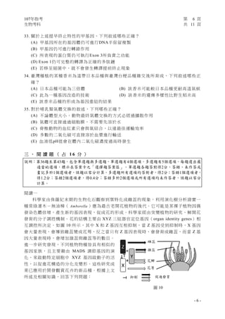 107年指考 第 6 頁
生物考科 共 11 頁
- 6 -
33. 關於上述提早終止特性的甲基因，下列敘述哪些正確？
(A) 甲基因所在的基因體仍可進行DNA半保留複製
(B) 甲基因仍可進行轉錄作用
(C) 所表現的蛋白質仍可執行Exon 3所負責之功能
(D) Exon 1仍可完整的轉譯為正確的多肽鏈
(E) 若移至細菌中，就不會發生轉譯提前終止現象
34. 臺灣種植的某種香米為溫帶日本品種與臺灣台梗品種雜交後所育成，下列敘述哪些正
確？
(A) 日本品種可能為三倍體 (B) 該香米可能較日本品種更耐高溫氣候
(C) 此為一種基因改造的技術 (D) 該香米的遺傳多樣性比野生稻米高
(E) 該香米品種的形成為基因重組的結果
35. 對於哺乳類氣體交換的敘述，下列哪些正確？
(A) 不論體型大小，動物最終氣體交換的方式必經過擴散作用
(B) 氣體可直接通過細胞膜，不需要先溶於水
(C) 脊椎動物的血紅素只會與氧結合，以達最佳運輸效率
(D) 多數的二氧化碳可直接溶於血漿進行輸送
(E) 血液低pH值會在體內二氧化碳濃度過高時發生
三 、 閱 讀 題 （ 占 1 6 分 ）
說明：第36題至第43題，包含單選題與多選題，單選題有4個選項，多選題有5個選項，每題選出最
適當的選項，標示在答案卡之「選擇題答案區」。單選題各題答對得2分，答錯、未作答或
畫記多於1個選項者，該題以零分計算。多選題所有選項均答對者，得2分；答錯1個選項者，
得1.2分；答錯2個選項者，得0.4分；答錯多於2個選項或所有選項均未作答者，該題以零分
計算。
閱讀一
科學家由侏羅紀末期的生物化石觀察到葉特化成雌蕊的現象，利用演化樹分析證實一
種常綠灌木－無油樟（ Amborella ）應為最古老開花植物的後代。它可能是某裸子植物因偶
發染色體倍增，產生新的基因表現，促成花的形成。科學家經由突變植物的研究，解開花
發育的分子調控機制。花的結構主要由 XYZ 三組器官定位基因（organ identity genes）相
互調控所決定。如圖 10 所示，其中 X 和 Z 基因互相抑制，當 Z 基因受到抑制時，X 基因
會大量表現，會導致雌蕊變成花萼，反之當只有 Z 基因表現時，會發育成雌蕊，而當 Z 基
因大量表現時，會增加雄蕊與雌蕊等的數目。
進一步研究發現，不同植物物種皆具有相似的
基因家族，且主要藉由 MADS 調節基因的演
化，來啟動特定細胞中 XYZ 基因啟動子的活
性，以促進花構造的分化及變形。這些研究成
果已應用於開發觀賞花卉的新品種。根據上文
所述及相關知識，回答下列問題：
圖 10
雌蕊
雄蕊
花瓣
花萼
抑制 促進發育
 