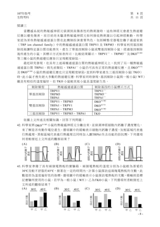 107年指考 第 8 頁
生物考科 共 11 頁
- 8 -
閱讀三
當體感系統的熱敏感神經元偵測到具傷害性的熱刺激時，這些神經元會產生熱迴避
反應以避免傷害，而目前尚未釐清熱敏感神經元如何接收熱刺激以引起神經衝動。科學
家認為某些熱敏感通道蛋白質在此機制扮演重要角色，包括瞬態受器電位離子通道家族
（TRP ion channel family）中的熱敏感通道蛋白質 TRPV1 及 TRPM3。科學家利用基因剔
除技術讓特定蛋白質功能喪失，產生了單基因剔除小鼠或雙基因剔除小鼠；經過基因剔除
後所產生的小鼠，其標示方式如表所示。比較結果顯示， /
TRPV1− −
、 /
TRPM3− −
及 V1/M3
DKO
等三種小鼠的熱迴避反應皆只呈現輕度缺陷。
最近研究發現，在具有上述兩種通道蛋白質的熱敏感神經元上，找到了另一種熱敏感
通道蛋白質 TRPA1。與先前類似， /
TRPA1− −
小鼠仍可具有正常的熱迴避反應，且 A1/V1
DKO
及 A1/M3
DKO 小鼠的熱迴避反應也只呈現輕度缺陷。直到科學家產生三基因剔除小鼠（TKO）
時，此小鼠才喪失絕大多數的熱迴避反應。科學家同時發現，基因剔除小鼠與一般小鼠（WT）
雖具有相似的溫度偏好，但 TKO 小鼠較其他小鼠具溫度耐久性。
依據上文所述及相關知識，回答下列問題：
42. 科學家將 V1/M3
DKO 小鼠的熱敏感神經元分離出來，並偵測神經細胞內鈣離子濃度變化，
來了解是否有動作電位產生。選項圖中的縱軸表示細胞內鈣離子濃度，灰框區域代表進
行熱處理，黑框區域代表進行熱處理且同時加入讓TRPA1失去功能的拮抗劑。下列選項
何者較接近上文所述的觀察結果？
(A) (B) (C) (D)
43. 科學家準備了具有兩個電熱板的實驗箱，兩個電熱板的溫度分別為小鼠較為喜愛的
30℃及較不舒服的45℃，接著在一定的時間內，計算小鼠探訪這兩塊電熱板的次數，此
數值即為溫度偏好性的指標。選項圖中的縱軸表示小鼠探訪電熱板的次數，橫軸則是標
記實驗所使用的小鼠。若甲為一般小鼠（WT）、乙為TKO小鼠，下列選項何者較接近上
文所述的觀察結果？
(A) (B) (C) (D)
剔除類型 熱敏感通道蛋白質 剔除基因的小鼠標示方式
單基因剔除
TRPV1
TRPM3
TRPA1
/
TRPV1− −
/
TRPM3− −
/
TRPA1− −
雙基因剔除
TRPV1、TRPM3
TRPA1、TRPV1
TRPA1、TRPM3
V1/M3
DKO
A1/V1
DKO
A1/M3
DKO
三基因剔除 TRPV1、TRPM3、TRPA1 TKO
探訪次數
甲 乙 甲 乙
30°C 45°C
探訪次數
甲 乙 甲 乙
30°C 45°C
探訪次數
甲 乙 甲 乙
30°C 45°C
探訪次數
甲 乙 甲 乙
30°C 45°C
 