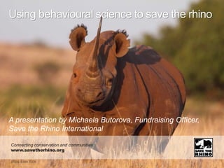 A presentation by Michaela Butorova, Fundraising Officer,
Save the Rhino International
Using behavioural science to save the rhino
Connecting conservation and communities
www.savetherhino.org
 