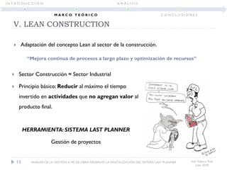  Sector Construcción ≈ Sector Industrial
 Principio básico: Reducir al máximo el tiempo
invertido en actividades que no agregan valor al
producto final.
HERRAMIENTA: SISTEMA LAST PLANNER
Gestión de proyectos
V. LEAN CONSTRUCTION
Ana Velasco Ruiz
Julio 2018
12 ANÁLISIS DE LA GESTIÓN A PIE DE OBRA MEDIANTE LA DIGITALIZACIÓN DEL SISTEMA LAST PLANNER
I N T R O D U C C I Ó N
M A R C O T E Ó R I C O
A N Á L I S I S
C O N C L U S I O N E S
“Mejora continua de procesos a largo plazo y optimización de recursos”
 Adaptación del concepto Lean al sector de la construcción.
 