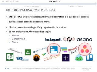  OBJETIVO: Emplear una herramienta colaborativa a la que todo el personal
puede acceder desde su dispositivo móvil.
 Muchas herramientas de gestión y organización de equipos.
 Se han analizado las APP disponibles según:
 Interfaz
 Conectividad
 Coste
Ana Velasco Ruiz
Julio 2018
14
VII. DIGITALIZACIÓN DEL LPS
ANÁLISIS DE LA GESTIÓN A PIE DE OBRA MEDIANTE LA DIGITALIZACIÓN DEL SISTEMA LAST PLANNER
I N T R O D U C C I Ó N
M A R C O T E Ó R I C O
A N Á L I S I S
C O N C L U S I O N E S
 
