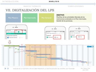 Ana Velasco Ruiz
Julio 2018
Plan Maestro Plan Intermedio Plan Semanal
OBJETIVO
Planificar de las actividades liberadas de las
restricciones analizadas en el Plan Intermedio.
Gestión de las promesas.
25
VII. DIGITALIZACIÓN DEL LPS
ANÁLISIS DE LA GESTIÓN A PIE DE OBRA MEDIANTE LA DIGITALIZACIÓN DEL SISTEMA LAST PLANNER
I N T R O D U C C I Ó N
M A R C O T E Ó R I C O
A N Á L I S I S
C O N C L U S I O N E S
 