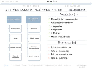 Ana Velasco Ruiz
Julio 2018
Ventajas (+)
 Coordinación y compromiso
 Anticipación de eventos
 - Urgencias
 + Seguridad
 + Calidad
 Mayor productividad
× Resistencia al cambio
× Falta de integración
× Falta de comunicación
× Falta de incentivo
Barreras (Δ)
MÉTODO DE REDES
Camino crítico
Fechas
Gestionar contratos
Control
centralizado
LAST PLANNER
SYSTEM
Variabilidad
Flujos de trabajo
Gestionar
interdependencias
Control distribuido
26
HERRAMIENTAVIII. VENTAJAS E INCONVENIENTES
ANÁLISIS DE LA GESTIÓN A PIE DE OBRA MEDIANTE LA DIGITALIZACIÓN DEL SISTEMA LAST PLANNER
I N T R O D U C C I Ó N
M A R C O T E Ó R I C O
A N Á L I S I S
C O N C L U S I O N E S
 