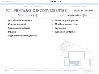 Ana Velasco Ruiz
Julio 2018
Ventajas (+)
 Actualización inmediata
 Control automático
 Comunicación directa
 Intuitivo
 Seguimiento de trabajadores
× Limite de participantes
× Modificaciones erróneas
× Formación
× Conexión a internet
Inconvenientes (Δ)
27
DIGITALIZACIÓNVIII. VENTAJAS E INCONVENIENTES
ANÁLISIS DE LA GESTIÓN A PIE DE OBRA MEDIANTE LA DIGITALIZACIÓN DEL SISTEMA LAST PLANNER
I N T R O D U C C I Ó N
M A R C O T E Ó R I C O
A N Á L I S I S
C O N C L U S I O N E S
 