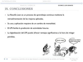  La filosofía Lean es un proceso de aprendizaje continuo mediante la
retroalimentación de las mejoras aplicadas.
 Su uso y aplicación requiere de un cambio de mentalidad.
 El LPS facilita la predicción de actividades futuras.
 La digitalización del LPS puede ofrecer ventajas significativas a la hora de mitigar
pérdidas.
IX. CONCLUSIONES
Ana Velasco Ruiz
Julio 2018
28 ANÁLISIS DE LA GESTIÓN A PIE DE OBRA MEDIANTE LA DIGITALIZACIÓN DEL SISTEMA LAST PLANNER
I N T R O D U C C I Ó N
M A R C O T E Ó R I C O
A N Á L I S I S
C O N C L U S I O N E S
 
