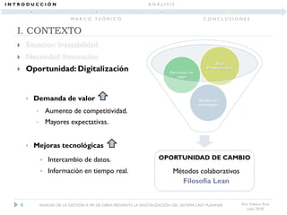 OPORTUNIDAD DE CAMBIO
Evolución
tecnológica
Demanda de
valor
Baja
Productividad
I. CONTEXTO
 Situación: Inestabilidad
 Necesidad: Innovación
 Oportunidad: Digitalización
Ana Velasco Ruiz
Julio 2018
• Demanda de valor
• Aumento de competitividad.
• Mayores expectativas.
• Mejoras tecnológicas
• Intercambio de datos.
• Información en tiempo real.
6 ANÁLISIS DE LA GESTIÓN A PIE DE OBRA MEDIANTE LA DIGITALIZACIÓN DEL SISTEMA LAST PLANNER
I N T R O D U C C I Ó N
M A R C O T E Ó R I C O
A N Á L I S I S
C O N C L U S I O N E S
Métodos colaborativos
Filosofía Lean
 