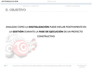 II. OBJETIVO
Ana Velasco Ruiz
Julio 2018
ANALIZAR COMO LA DIGITALIZACIÓN PUEDE INFLUIR POSITIVAMENTE EN
LA GESTIÓN DURANTE LA FASE DE EJECUCIÓN DE UN PROYECTO
CONSTRUCTIVO.
7 ANÁLISIS DE LA GESTIÓN A PIE DE OBRA MEDIANTE LA DIGITALIZACIÓN DEL SISTEMA LAST PLANNER
I N T R O D U C C I Ó N
M A R C O T E Ó R I C O
A N Á L I S I S
C O N C L U S I O N E S
 