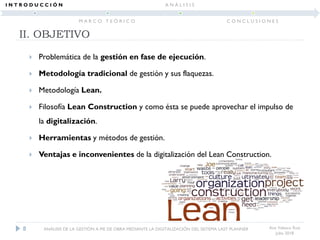  Problemática de la gestión en fase de ejecución.
 Metodología tradicional de gestión y sus flaquezas.
 Metodología Lean.
 Filosofía Lean Construction y como ésta se puede aprovechar el impulso de
la digitalización.
 Herramientas y métodos de gestión.
 Ventajas e inconvenientes de la digitalización del Lean Construction.
II. OBJETIVO
Ana Velasco Ruiz
Julio 2018
8 ANÁLISIS DE LA GESTIÓN A PIE DE OBRA MEDIANTE LA DIGITALIZACIÓN DEL SISTEMA LAST PLANNER
I N T R O D U C C I Ó N
M A R C O T E Ó R I C O
A N Á L I S I S
C O N C L U S I O N E S
 