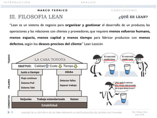 “Lean es un sistema de negocio para organizar y gestionar el desarrollo de un producto, las
operaciones y las relaciones con clientes y proveedores, que requiere menos esfuerzo humano,
menos espacio, menos capital y menos tiempo para fabricar productos con menos
defectos, según los deseos precisos del cliente” Lean Lexicón
III. FILOSOFIA LEAN
Ana Velasco Ruiz
Julio 2018
OBJETIVO:
Justo a tiempo Jidoka
Flujo continuo
Sistema Pull
Sistema Takt
Detectar fallos
Separar trabajo
Heijunka Trabajo estandarizado Kaizen
Estabilidad
¿QUÉ ES LEAN?
LA CASA TOYOTA
9 ANÁLISIS DE LA GESTIÓN A PIE DE OBRA MEDIANTE LA DIGITALIZACIÓN DEL SISTEMA LAST PLANNER
I N T R O D U C C I Ó N
M A R C O T E Ó R I C O
A N Á L I S I S
C O N C L U S I O N E S
CIMIENTOSPILARESTEJADO
 