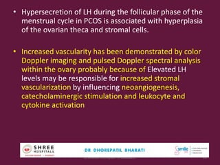 • Hypersecretion of LH during the follicular phase of the
menstrual cycle in PCOS is associated with hyperplasia
of the ovarian theca and stromal cells.
• Increased vascularity has been demonstrated by color
Doppler imaging and pulsed Doppler spectral analysis
within the ovary probably because of Elevated LH
levels may be responsible for increased stromal
vascularization by influencing neoangiogenesis,
catecholaminergic stimulation and leukocyte and
cytokine activation
Dr.Bharati Dhorepatil Ferticon2017 11
 