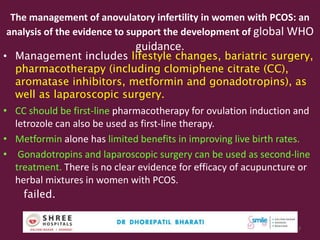 The management of anovulatory infertility in women with PCOS: an
analysis of the evidence to support the development of global WHO
guidance.
• Management includes lifestyle changes, bariatric surgery,
pharmacotherapy (including clomiphene citrate (CC),
aromatase inhibitors, metformin and gonadotropins), as
well as laparoscopic surgery.
• CC should be first-line pharmacotherapy for ovulation induction and
letrozole can also be used as first-line therapy.
• Metformin alone has limited benefits in improving live birth rates.
• Gonadotropins and laparoscopic surgery can be used as second-line
treatment. There is no clear evidence for efficacy of acupuncture or
herbal mixtures in women with PCOS.
failed.
Dr.Bharati Dhorepatil Ferticon2017 17
 