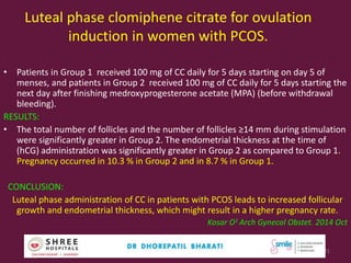 Luteal phase clomiphene citrate for ovulation
induction in women with PCOS.
• Patients in Group 1 received 100 mg of CC daily for 5 days starting on day 5 of
menses, and patients in Group 2 received 100 mg of CC daily for 5 days starting the
next day after finishing medroxyprogesterone acetate (MPA) (before withdrawal
bleeding).
RESULTS:
• The total number of follicles and the number of follicles ≥14 mm during stimulation
were significantly greater in Group 2. The endometrial thickness at the time of
(hCG) administration was significantly greater in Group 2 as compared to Group 1.
Pregnancy occurred in 10.3 % in Group 2 and in 8.7 % in Group 1.
CONCLUSION:
Luteal phase administration of CC in patients with PCOS leads to increased follicular
growth and endometrial thickness, which might result in a higher pregnancy rate.
Kosar O1 Arch Gynecol Obstet. 2014 Oct
Dr.Bharati Dhorepatil Ferticon2017 21
 