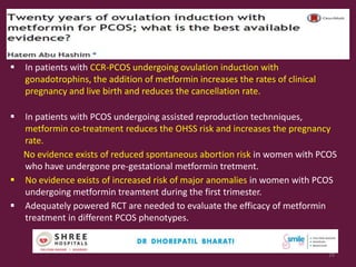  In patients with CCR-PCOS undergoing ovulation induction with
gonadotrophins, the addition of metformin increases the rates of clinical
pregnancy and live birth and reduces the cancellation rate.
 In patients with PCOS undergoing assisted reproduction technniques,
metformin co-treatment reduces the OHSS risk and increases the pregnancy
rate.
No evidence exists of reduced spontaneous abortion risk in women with PCOS
who have undergone pre-gestational metformin tretment.
 No evidence exists of increased risk of major anomalies in women with PCOS
undergoing metformin treamtent during the first trimester.
 Adequately powered RCT are needed to evaluate the efficacy of metformin
treatment in different PCOS phenotypes.
RBM online 2016
29
 