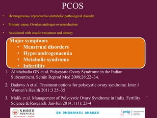 PCOS
• Heterogeneous, reproductive-metabolic,pathological disorder
• Primary cause: Ovarian androgen overproduction
• Associated with insulin resistance and obesity
1. Allahabadia GN et al. Polycystic Ovary Syndrome in the Indian
Subcontinent. Semin Reprod Med 2008;26:22–34.
2. Badawy A et al. Treatment options for polycystic ovary syndrome. Inter J
Women’s Health 2011:3 25–35
3. Malik et al. Management of Polycystic Ovary Syndrome in India. Fertility
Science & Research. Jan-Jun 2014; 1(1): 23-4
Major symptoms
• Menstrual disorders
• Hyperandrogenaemia
• Metabolic syndrome
• Infertility
Dr.Bharati Dhorepatil Ferticon2017
4
 
