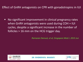 Effect of GnRH antagonists on CPR with gonadotropins in IUI
 No significant improvement in clinical pregnancy rates
when GnRH antagonists were used during COH + IUI
cycles, despite a significant increase in the number of
follicles > 16 mm on the HCG trigger day.
Ramazan Dansuk, et al, Singapore Med J. 2015 Jun
46
 