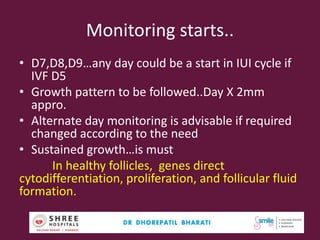 Monitoring starts..
• D7,D8,D9…any day could be a start in IUI cycle if
IVF D5
• Growth pattern to be followed..Day X 2mm
appro.
• Alternate day monitoring is advisable if required
changed according to the need
• Sustained growth…is must
In healthy follicles, genes direct
cytodifferentiation, proliferation, and follicular fluid
formation.
48Dr.Bharati Dhorepatil Ferticon2017
 