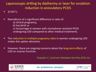 Laparoscopic drilling by diathermy or laser for ovulation
induction in anovulatory PCOS
 25 RCT’s
 Noevidence of a significant difference in rates of
a) clinical pregnancy,
b) live birth or
c) miscarriage in women with clomiphene-resistant PCOS
undergoing LOD compared to other medical treatments.
 The reduction in multiple pregnancy rates in women undergoing LOD
makes this option attractive.
 However, there are ongoing concerns about the long-term effects of
LOD on ovarian function.
Farquhar C, Cochrane Database Syst Rev.2012 Jun
56
 