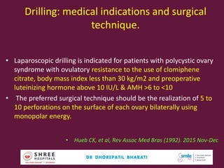 Drilling: medical indications and surgical
technique.
• Laparoscopic drilling is indicated for patients with polycystic ovary
syndrome with ovulatory resistance to the use of clomiphene
citrate, body mass index less than 30 kg/m2 and preoperative
luteinizing hormone above 10 IU/L & AMH >6 to <10
• The preferred surgical technique should be the realization of 5 to
10 perforations on the surface of each ovary bilaterally using
monopolar energy.
• Hueb CK, et al, Rev Assoc Med Bras (1992). 2015 Nov-Dec
Dr.Bharati Dhorepatil Ferticon2017 57
 
