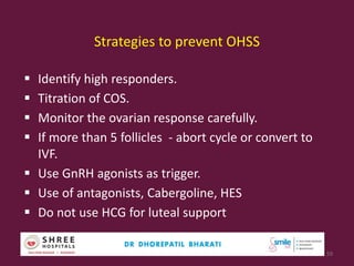 Strategies to prevent OHSS
 Identify high responders.
 Titration of COS.
 Monitor the ovarian response carefully.
 If more than 5 follicles - abort cycle or convert to
IVF.
 Use GnRH agonists as trigger.
 Use of antagonists, Cabergoline, HES
 Do not use HCG for luteal support
59
 