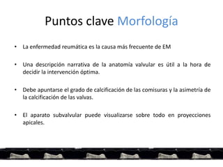 Puntos clave Morfología
• La enfermedad reumática es la causa más frecuente de EM
• Una descripción narrativa de la anatomía valvular es útil a la hora de
decidir la intervención óptima.
• Debe apuntarse el grado de calcificación de las comisuras y la asimetría de
la calcificación de las valvas.
• El aparato subvalvular puede visualizarse sobre todo en proyecciones
apicales.
 