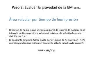 Paso 2: Evaluar la gravedad de la EM cont…
Área valvular por tiempo de hemipresión
• El tiempo de hemipresión se calcula a partir de la curva de Doppler en el
intervalo de tiempo entre la velocidad máxima y la velocidad máxima
dividida por 1,4.
• La constante empírica 220 se divide por el tiempo de hemipresión (T 1/2
en milisegundos para estimar el área de la válvula mitral (AVM en cm2):
AVM = 220/ T 1/2
 