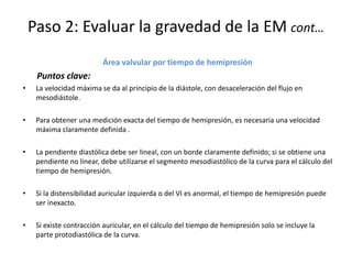 Paso 2: Evaluar la gravedad de la EM cont…
Área valvular por tiempo de hemipresión
Puntos clave:
• La velocidad máxima se da al principio de la diástole, con desaceleración del flujo en
mesodiástole.
• Para obtener una medición exacta del tiempo de hemipresión, es necesaria una velocidad
máxima claramente definida .
• La pendiente diastólica debe ser lineal, con un borde claramente definido; si se obtiene una
pendiente no linear, debe utilizarse el segmento mesodiastólico de la curva para el cálculo del
tiempo de hemipresión.
• Si la distensibilidad auricular izquierda o del VI es anormal, el tiempo de hemipresión puede
ser inexacto.
• Si existe contracción auricular, en el cálculo del tiempo de hemipresión solo se incluye la
parte protodiastólica de la curva.
 