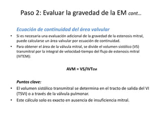 Paso 2: Evaluar la gravedad de la EM cont…
Ecuación de continuidad del área valvular
• Si es necesaria una evaluación adicional de la gravedad de la estenosis mitral,
puede calcularse un área valvular por ecuación de continuidad.
• Para obtener el área de la válvula mitral, se divide el volumen sistólico (VS)
transmitral por la integral de velocidad-tiempo del flujo de estenosis mitral
(IVTEM):
AVM = VS/IVTEM
Puntos clave:
• El volumen sistólico transmitral se determina en el tracto de salida del VI
(TSVI) o a través de la válvula pulmonar.
• Este cálculo solo es exacto en ausencia de insuficiencia mitral.
 
