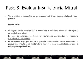 Paso 3: Evaluar Insuficiencia Mitral
• Si la insuficiencia es significativa (vena contracta ≥ 3 mm), evaluar tal el protocolo
para IM.
Puntos clave:
• La mayoría de los pacientes con estenosis mitral reumática presentan cierto grado
de insuficiencia mitral.
• En caso de estenosis moderada e insuficiencia combinadas, es necesario
cuantificar ambas lesiones.
• Es posible que haya que evaluar el grado de la insuficiencia mitral mediante ETE,
porque una insuficiencia moderada o mayor es una contraindicación para la
valvuloplastía percutánea.
 
