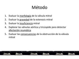 Método
1. Evaluar la morfología de la válvula mitral
2. Evaluar la gravedad de la estenosis mitral
3. Evaluar la insuficiencia mitral
4. Explorar las válvulas aórtica y tricúspide para detectar
afectación reumática
5. Evaluar las consecuencias de la obstrucción de la válvula
mitral
 