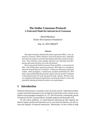 The Stellar Consensus Protocol:
A Federated Model for Internet-level Consensus
David Mazières
Stellar Development Foundation
July 14, 2015 DRAFT
Abstract
This paper introduces federated Byzantine agreement (FBA), a new ap-
proach to consensus. FBA’s robustness stems from quorum slices, individual
trust decisions made by each node that together determine system-level quo-
rums. Slices bind the system together much the way individual networks’
peering and transit decisions now unify the Internet.
We also present the Stellar Consensus Protocol (SCP), a construction for
FBA. Like all Byzantine agreement protocols, SCP makes no assumptions
about the rational behavior of attackers. Unlike prior Byzantine agreement
models, which presuppose a unanimously accepted membership list, SCP
enjoys open membership that promotes organic network growth. Compared
to decentralized proof of-work and proof-of-stake schemes, SCP has mod-
est computing and financial requirements, lowering the barrier to entry and
potentially opening up financial systems to new participants.
1 Introduction
Financial infrastructure is currently a mess of closed systems. Gaps between these
systems mean that transaction costs are high [41] and money moves slowly across
political and geographic boundaries [4, 12]. This friction has curtailed the growth
of financial services, leaving billions of people underserved financially [16].
To solve these problems, we need financial infrastructure that supports the
kind of organic growth and innovation we’ve seen from the Internet, yet still en-
sures the integrity of financial transactions. Historically, we have relied on high
1
 
