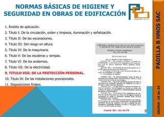 NORMAS BÁSICAS DE HIGIENE Y
SEGURIDAD EN OBRAS DE EDIFICACIÓN
1. Ámbito de aplicación.
2. Titulo I: De la circulación, orden y limpieza, iluminación y señalización.
3. Titulo II: De las excavaciones.
4. Titulo III: Del riesgo en altura.
5. Titulo IV: De la maquinaria.
6. Titulo V: De las escaleras y rampas.
7. Titulo VI: De los andamios.
8. Titulo VII: De la electricidad.
9. TITULO VIII: DE LA PROTECCIÓN PERSONAL.
10. Titulo IX: De las instalaciones provisionales.
11. Disposiciones finales.
SSOMA-10de24PADILLABHNOSSAC
 