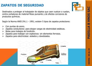 ZAPATOS DE SEGURIDAD
Destinados a proteger al trabajador de objetos que caen vuelcan o ruedan,
contra cortaduras de material filoso punzante y de efectos corrosivos de
productos químicos.
Según la Norma ANSI Z41.1 - 1991; existen 5 tipos de zapatos protectores:
 Con puntas de acero.
 Zapatos conductores: para disipar cargas de electricidad estáticas.
 Botas para trabajos de fundición.
 Zapatos para trabajar con explosivos: sin elementos ferrosos.
 Zapatos para electricistas: aislados y claveteados.
SSOMA-20de24PADILLABHNOSSAC
 
