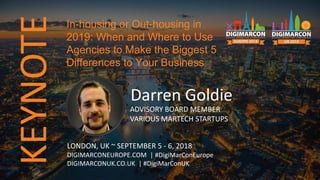 KEYNOTE
Darren Goldie
ADVISORY BOARD MEMBER
VARIOUS MARTECH STARTUPS
LONDON, UK ~ SEPTEMBER 5 - 6, 2018
DIGIMARCONEUROPE.COM | #DigiMarConEurope
DIGIMARCONUK.CO.UK | #DigiMarConUK
In-housing or Out-housing in
2019: When and Where to Use
Agencies to Make the Biggest 5
Differences to Your Business
 