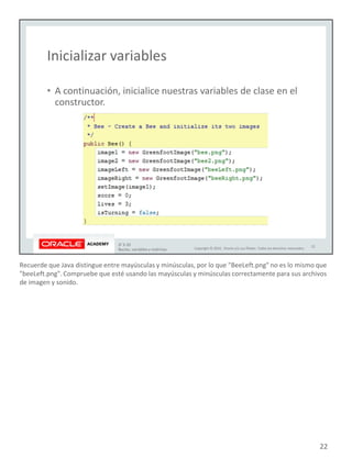 Recuerde que Java distingue entre mayúsculas y minúsculas, por lo que "BeeLeft.png" no es lo mismo que
"beeLeft.png". Compruebe que esté usando las mayúsculas y minúsculas correctamente para sus archivos
de imagen y sonido.
22
 