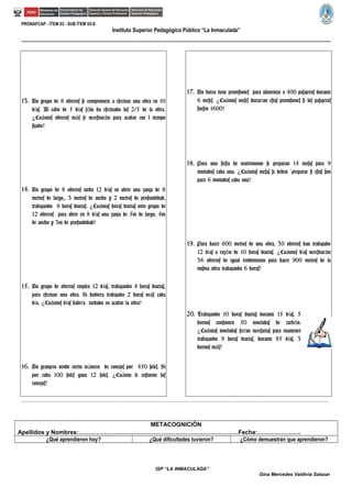 PRONAFCAP - ÍTEM 03 - SUB ÍTEM 03-S
Instituto Superior Pedagógico Público “La Inmaculada”
13. Un grupo de 8 obreros se compromete a efectuar una obra en 10
d as. Al cabo de 5 d as s lo ha efectuado los 2/5 de la obra.í í ó
Cu ntos obreros m s se necesitar n para acabar ene l tiempo¿ á á á
fijado?
14. Un grupo de 8 obreros tarda 12 d as en abrir una zanja de 8í
metros de largo,, 3 metros de ancho y 2 metros de profundidad,
trabajando 8 horas diarias. Cu ntas horas diarias otro grupo de¿ á
12 obreros para abrir en 8 d as una zanja de 5m de largo, 4mí
de ancho y 3m de profundidad?
15. Un grupo de obreros emplea 12 d as, trabajando 4 horas diarias,í
para efectuar una obra. Si hubiera trabajado 2 horas m s cadaá
d a. Cu ntos d as habr a tardado en acabar la obra?í ¿ á í í
16. Un granjero vende cierto n mero de conejos por 450 soles. Siú
por cada 100 soles gana 12 soles. Cu nto le costaron los¿ á
conejos?
17. Un barco tiene provisiones para alimentar a 400 pasajeros durante
6 meses. Cu ntos meses durar an estas provisiones si los pasajeros¿ á í
fuesen 1600?
18. Para una fiesta de matrimonio se preparan 14 mesas para 9
invitados cada una. Cu ntas mesas se deben preparar si estas son¿ á `
para 6 invitados cada una?
19. Para hacer 600 metros de una obra, 30 obreros han trabajado
12 d as a raz n de 10 horas diarias. Cu ntos d as necesitar ní ó ¿ á í á
36 obreros de igual rendimiento para hacer 900 metros de la
misma obra trabajando 6 horas?
20. Trabajando 10 horas diarias durante 15 d as, 5í
hornos consumen 50 toneladas de carb n.ó
Cu ntas toneladas ser an necesarias para mantener¿ á í
trabajando 9 horas diarias, durante 85 d as, 3í
hornos m s?á
…………………………………………………………………………………………………………………………………………………………………………………………………………………………………………………………
METACOGNICIÓN
Apellidos y Nombres:………………………………………………………………………Fecha:………………….
¿Qué aprendieron hoy? ¿Qué dificultades tuvieron? ¿Cómo demuestran que aprendieron?
ISP “LA INMACULADA”
Gina Mercedes Valdivia Salazar
 
