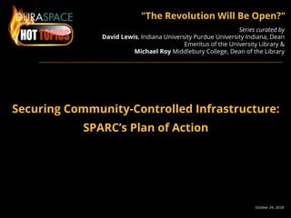 October 24, 2018
"The Revolution Will Be Open?"
Series curated by
David Lewis, Indiana University Purdue University Indiana, Dean
Emeritus of the University Library &
Michael Roy Middlebury College, Dean of the Library
Securing Community-Controlled Infrastructure:
SPARC’s Plan of Action
 
