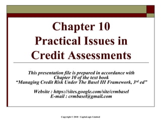 Copyright © 2018 CapitaLogic Limited
This presentation file is prepared in accordance with
Chapter 10 of the text book
“Managing Credit Risk Under The Basel III Framework, 3rd ed”
Website : https://sites.google.com/site/crmbasel
E-mail : crmbasel@gmail.com
Chapter 10
Practical Issues in
Credit Assessments
 