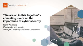 “We are all in this together” -
educating users on the
importance of cyber security
Frank Wadmore
IT networks and security
manager, University of Central Lancashire
 