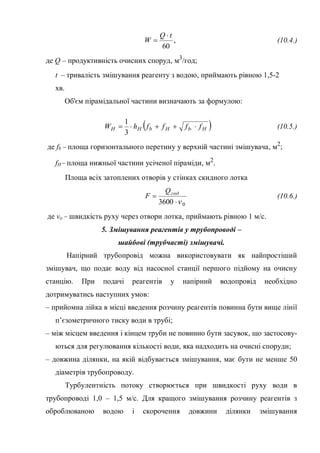,
60
tQ
W

 (10.4.)
де Q – продуктивність очисних споруд, м3
/год;
t – тривалість змішування реагенту з водою, приймають рівною 1,5-2
хв.
Об'єм пірамідальної частини визначають за формулою:
 HbHbНН ffffhW  
3
1
(10.5.)
де fb – площа горизонтального перетину у верхній частині змішувача, м2
;
fН – площа нижньої частини усіченої піраміди, м2
.
Площа всіх затоплених отворів у стінках скидного лотка
03600 
 годQ
F (10.6.)
де vo – швидкість руху через отвори лотка, приймають рівною 1 м/с.
5. Змішування реагентів у трубопроводі –
шайбові (трубчасті) змішувачі.
Напірний трубопровід можна використовувати як найпростіший
змішувач, що подає воду від насосної станції першого підйому на очисну
станцію. При подачі реагентів у напірний водопровід необхідно
дотримуватись наступних умов:
– прийомна лійка в місці введення розчину реагентів повинна бути вище лінії
п’єзометричного тиску води в трубі;
– між місцем введення і кінцем труби не повинно бути засувок, що застосову-
ються для регулювання кількості води, яка надходить на очисні споруди;
– довжина ділянки, на якій відбувається змішування, має бути не менше 50
діаметрів трубопроводу.
Турбулентність потоку створюється при швидкості руху води в
трубопроводі 1,0 – 1,5 м/с. Для кращого змішування розчину реагентів з
оброблюваною водою і скорочення довжини ділянки змішування
 