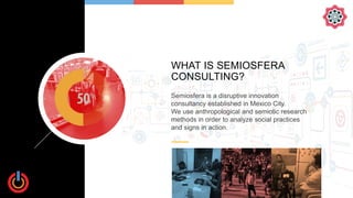 WHAT IS SEMIOSFERA
CONSULTING?
Semiosfera is a disruptive innovation
consultancy established in Mexico City.
We use anthro...