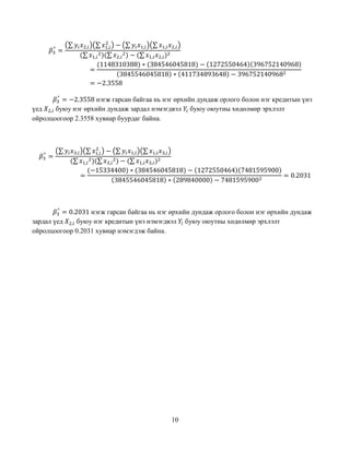 10
𝛽3
^
=
(∑ 𝑦𝑖 𝑥2,𝑖)(∑ 𝑥1,𝑖
2
) − (∑ 𝑦𝑖 𝑥1,𝑖)(∑ 𝑥1,𝑖 𝑥2,𝑖)
(∑ 𝑥1,𝑖
2)(∑ 𝑥2,𝑖
2) − (∑ 𝑥1,𝑖 𝑥2,𝑖)2
=
(1148310388) ∗ (384546045818) − (1272550464)(396752140968)
(3845546045818) ∗ (411734893648) − 3967521409682
= −2.3558
𝛽3
^
= −2.3558 нэгж гарсан байгаа нь нэг өрхийн дундаж орлого болон нэг кредитын үнэ
үед 𝑋2,𝑖 буюу нэг өрхийн дундаж зардал нэмэгдвэл 𝑌𝑖 буюу оюутны хөдөлмөр эрхлэлт
ойролцоогоор 2.3558 хувиар буурдаг байна.
𝛽3
^
=
(∑ 𝑦𝑖 𝑥3,𝑖)(∑ 𝑥1,𝑖
2
) − (∑ 𝑦𝑖 𝑥1,𝑖)(∑ 𝑥1,𝑖 𝑥3,𝑖)
(∑ 𝑥1,𝑖
2)(∑ 𝑥3,𝑖
2) − (∑ 𝑥1,𝑖 𝑥3,𝑖)2
=
(−15334400) ∗ (384546045818) − (1272550464)(7481595900)
(3845546045818) ∗ (289840000) − 74815959002
= 0.2031
𝛽3
^
= 0.2031 нэгж гарсан байгаа нь нэг өрхийн дундаж орлого болон нэг өрхийн дундаж
зардал үед 𝑋2,𝑖 буюу нэг кредитын үнэ нэмэгдвэл 𝑌𝑖 буюу оюутны хөдөлмөр эрхлэлт
ойролцоогоор 0.2031 хувиар нэмэгдэж байна.
 