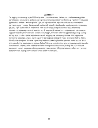 11
ДҮГНЭЛТ
Энэхүү судалгааны үр дүнд 1000 оюутнаас судалгаа авсаны 200 нь хичээлийнхээ хажуугаар
цагийн ажил эрхлэдэг ба дийлэнх нь хэрэглээгээ хангах зорилгоор болон ар гэрийнхээ байдлаас
үүдэн ажил хийдэг. Энэ нь өрхийн дундаж орлого болон зарлага хийгээд засгийн газраас
оюутанд ирдэг тэтгэлэг багассантай холбоотой төдийгүй нийгмийн эдийн засгийн хямралын
үр дүнд гарч буй нэгээхэн илрэл юм. Ийм шалтгаануудын улмаас оюутнууд хөдөлмөр
эрхлэснээр гарах өөрчлөлт нь ачаалал ихтэй ядардаг ба энэ нь хичээлдээ хандах хандлага нь
мууддаг төдийгүй хичээл хийх сонирхол нь буурч, хичээлээ ойлгож сурахдаа бус амар хялбар
аргаар дүнгээ сайн гаргах, хурдан төгсөхийг илүүд үзэж диплом худалдаж авах, түүнчлэн
хичээлээс завсардах , гарах зэрэг сөрөг үр дагаварууд жил ирэх тусам нэмэгдэж байгаа билээ.
Ийм боловсон хүчин бэлтгэж гаргаснаар ирээдүйд ажилгүйдлийн түвшинг нэмэгдүүлж эсвэл
мэргэжлийн бус ажилчид нэмэгдсээр байна.Тиймээс өрхийн орлогыг нэмэгдүүлж,эдийн засгийн
болон үнийг хөөрөгдлийг тогтвортой байлгасны улмаас оюутны хөдөлмөр эрхлэлт багасаж
хичээлдээ хандах хандлага сайжирч монгол улсын ирээдүй болсон залуучууд бид илүү мэдлэг
боловсролтой чадварлаг боловсон хүчин болж бэлтгэгдэнэ.
 