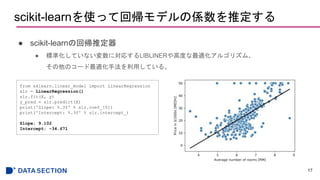 scikit-learnを使って回帰モデルの係数を推定する
● scikit-learnの回帰推定器
● 標準化していない変数に対応するLIBLINERや高度な最適化アルゴリズム、
その他のコード最適化手法を利用している。
17
from sklearn.linear_model import LinearRegression
slr = LinearRegression()
slr.fit(X, y)
y_pred = slr.predict(X)
print('Slope: %.3f' % slr.coef_[0])
print('Intercept: %.3f' % slr.intercept_)
Slope: 9.102
Intercept: -34.671
 