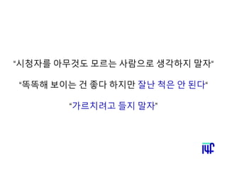 “시청자를 아무것도 모르는 사람으로 생각하지 말자“
“똑똑해 보이는 건 좋다 하지만 잘난 척은 안 된다“
“가르치려고 들지 말자”
 