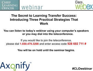 The Secret to Learning Transfer Success:
    Introducing Three Practical Strategies That
                       Work

You can listen to today’s webinar using your computer’s speakers
               or you may dial into the teleconference.

              If you would like to join the teleconference,
 please dial 1.650.479.3208 and enter access code 928 602 711 #

          You will be on hold until the seminar begins.




                                                    #CLOwebinar
 