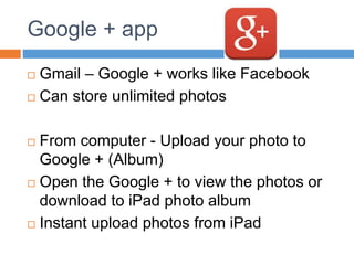 Google + app
 Gmail – Google + works like Facebook
 Can store unlimited photos
 From computer - Upload your photo to
Google + (Album)
 Open the Google + to view the photos or
download to iPad photo album
 Instant upload photos from iPad
 
